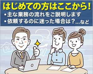 はじめての方はここから！・主な業務の流れをご説明します・依頼するのに迷った場合は…など？